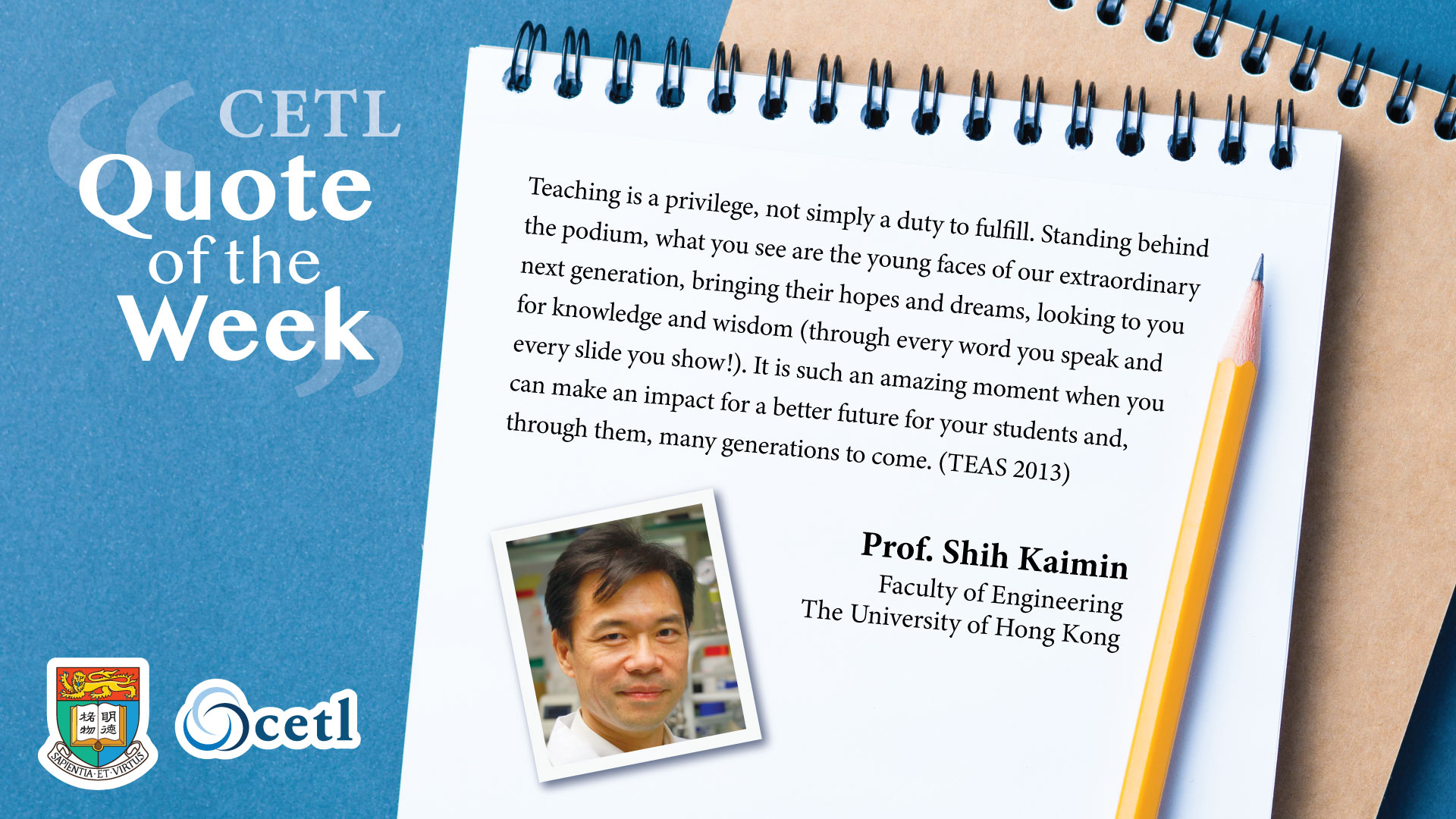 Prof. Shih Kaimin - Teaching is a privilege, not simply a duty to fulfill. Standing behind the podium, what you see are the young faces of our extraordinary next generation, bringing their hopes and dreams, looking to you for knowledge and wisdom (through every word you speak and every slide you show!). It is such an amazing moment when you can make an impact for a better future for your students and, through them, many generations to come. (TEAS 2013)